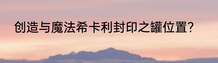 创造与魔法希卡利封印之罐位置？