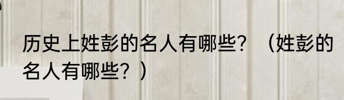 历史上姓彭的名人有哪些？（姓彭的名人有哪些？）