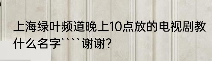 上海绿叶频道晚上10点放的电视剧教什么名字````谢谢？