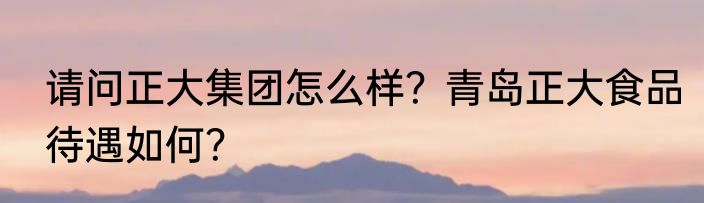 请问正大集团怎么样？青岛正大食品待遇如何？