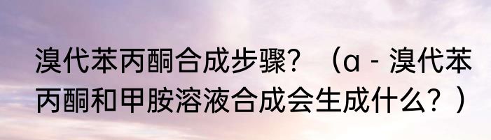 溴代苯丙酮合成步骤？（a－溴代苯丙酮和甲胺溶液合成会生成什么？）