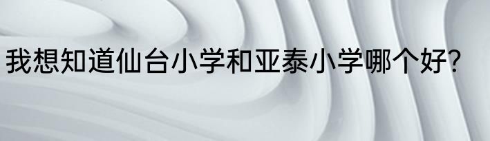 我想知道仙台小学和亚泰小学哪个好？