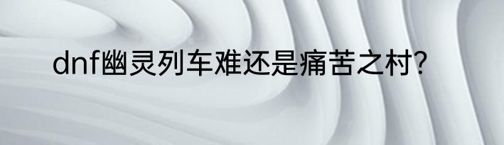 dnf幽灵列车难还是痛苦之村？