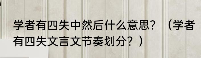 学者有四失中然后什么意思？（学者有四失文言文节奏划分？）