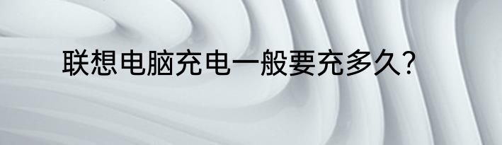 联想电脑充电一般要充多久？