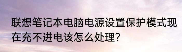 联想笔记本电脑电源设置保护模式现在充不进电该怎么处理？