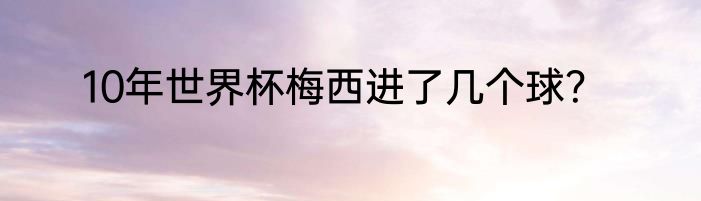 10年世界杯梅西进了几个球？