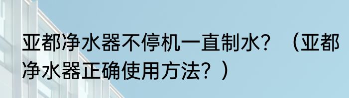 亚都净水器不停机一直制水？（亚都净水器正确使用方法？）