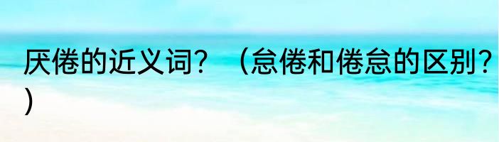 厌倦的近义词？（怠倦和倦怠的区别？）