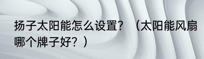扬子太阳能怎么设置？（太阳能风扇哪个牌子好？）