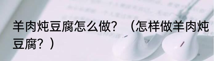 羊肉炖豆腐怎么做？（怎样做羊肉炖豆腐？）