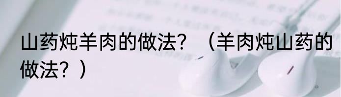 山药炖羊肉的做法？（羊肉炖山药的做法？）