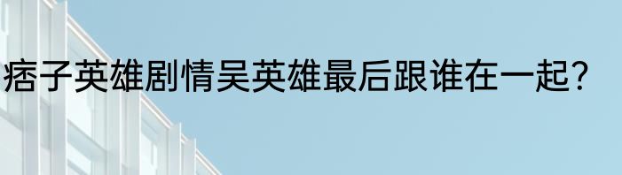 痞子英雄剧情吴英雄最后跟谁在一起？