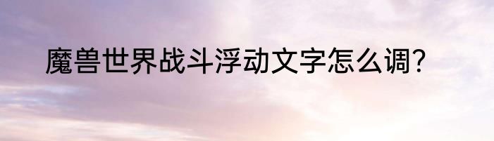 魔兽世界战斗浮动文字怎么调？