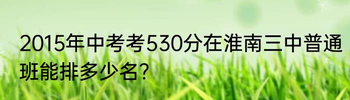 2015年中考考530分在淮南三中普通班能排多少名？