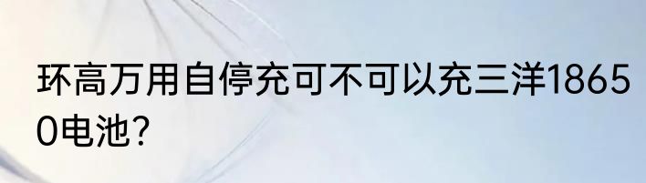 环高万用自停充可不可以充三洋18650电池？