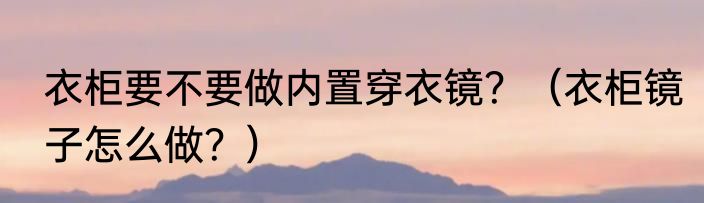 衣柜要不要做内置穿衣镜？（衣柜镜子怎么做？）