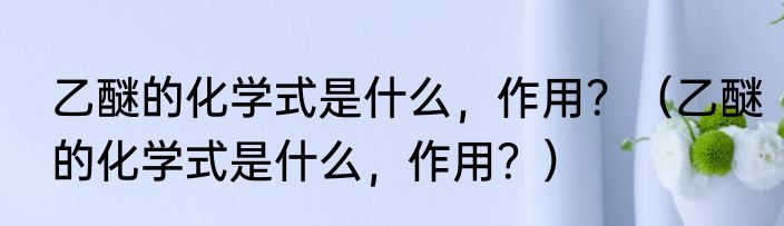 乙醚的化学式是什么，作用？（乙醚的化学式是什么，作用？）