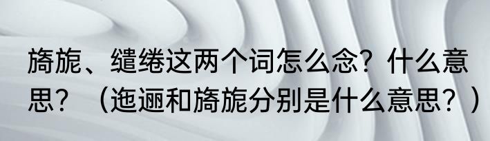 旖旎、缱绻这两个词怎么念？什么意思？（迤逦和旖旎分别是什么意思？）