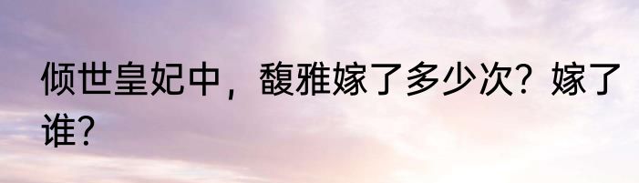 倾世皇妃中，馥雅嫁了多少次？嫁了谁？