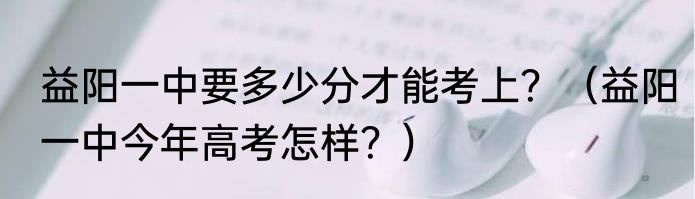 益阳一中要多少分才能考上？（益阳一中今年高考怎样？）