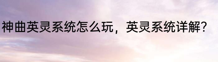 神曲英灵系统怎么玩，英灵系统详解？