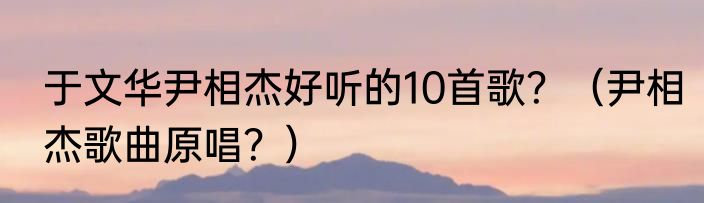 于文华尹相杰好听的10首歌？（尹相杰歌曲原唱？）