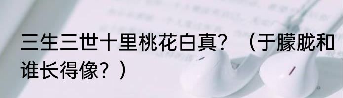 三生三世十里桃花白真？（于朦胧和谁长得像？）