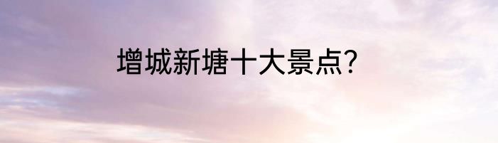 增城新塘十大景点？