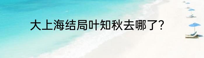 大上海结局叶知秋去哪了？