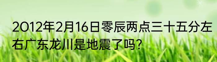 2O12年2月16日零辰两点三十五分左右广东龙川是地震了吗？