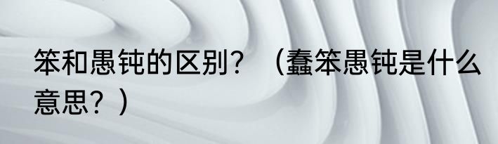 笨和愚钝的区别？（蠢笨愚钝是什么意思？）