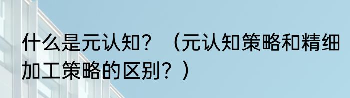 什么是元认知？（元认知策略和精细加工策略的区别？）