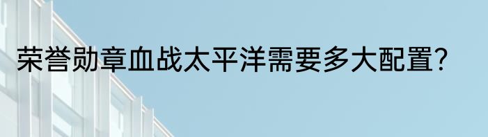 荣誉勋章血战太平洋需要多大配置？