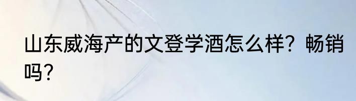 山东威海产的文登学酒怎么样？畅销吗？