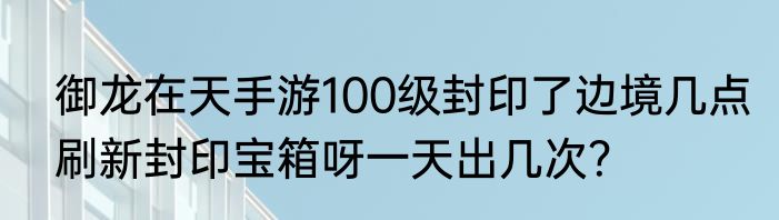御龙在天手游100级封印了边境几点刷新封印宝箱呀一天出几次？