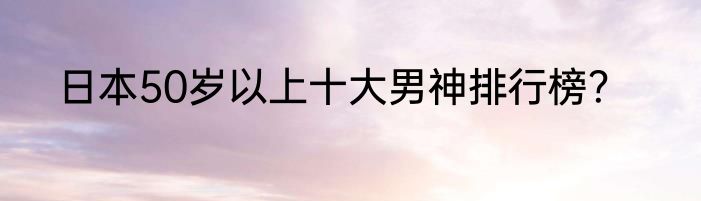 日本50岁以上十大男神排行榜？