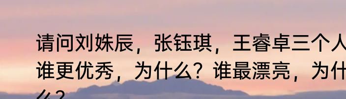 请问刘姝辰，张钰琪，王睿卓三个人谁更优秀，为什么？谁最漂亮，为什么？