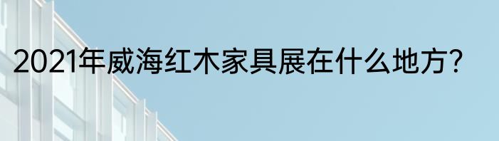 2021年威海红木家具展在什么地方？