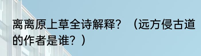离离原上草全诗解释？（远方侵古道的作者是谁？）