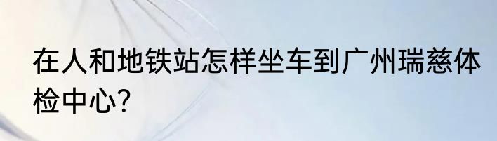 在人和地铁站怎样坐车到广州瑞慈体检中心?
