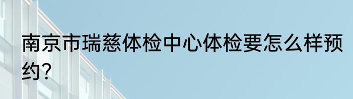 南京市瑞慈体检中心体检要怎么样预约？