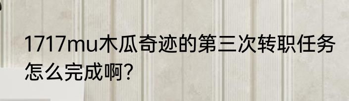 1717mu木瓜奇迹的第三次转职任务怎么完成啊？