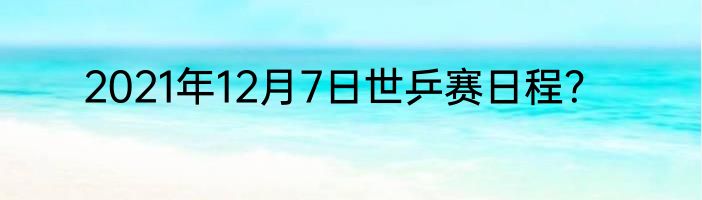 2021年12月7日世乒赛日程？
