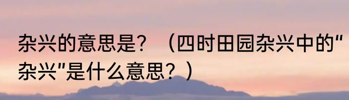 杂兴的意思是？（四时田园杂兴中的“杂兴”是什么意思？）