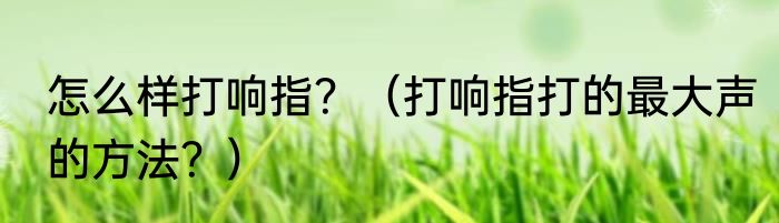 怎么样打响指？（打响指打的最大声的方法？）