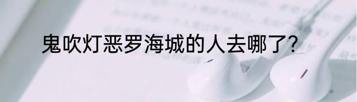 鬼吹灯恶罗海城的人去哪了？