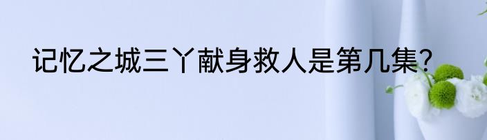 记忆之城三丫献身救人是第几集？
