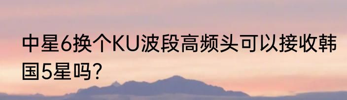 中星6换个KU波段高频头可以接收韩国5星吗？