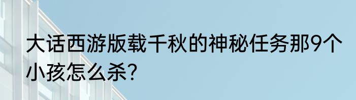 大话西游版载千秋的神秘任务那9个小孩怎么杀？